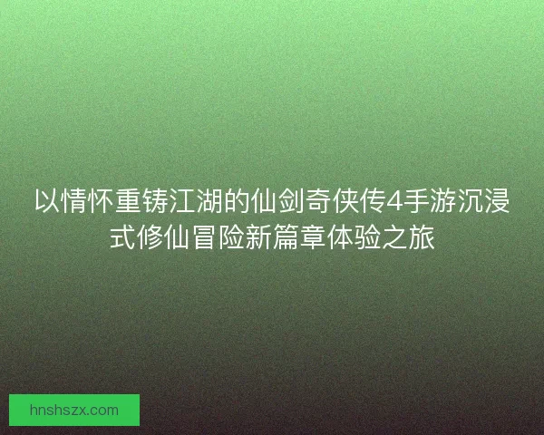 以情怀重铸江湖的仙剑奇侠传4手游沉浸式修仙冒险新篇章体验之旅
