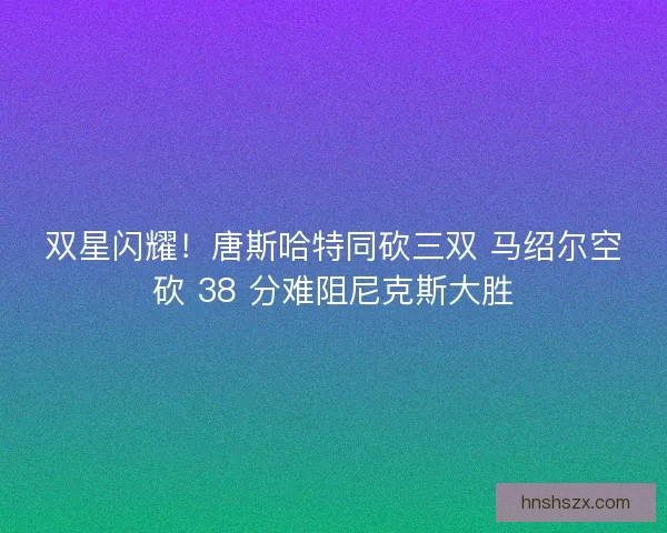 双星闪耀！唐斯哈特同砍三双 马绍尔空砍 38 分难阻尼克斯大胜