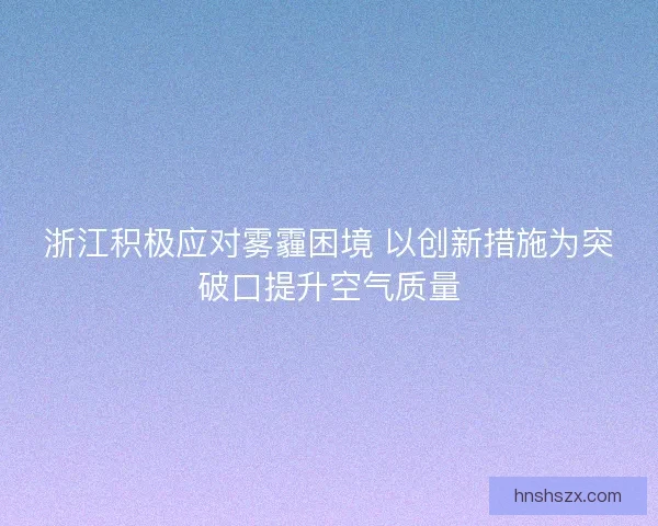 浙江积极应对雾霾困境 以创新措施为突破口提升空气质量