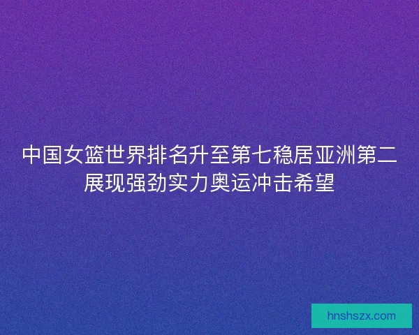 中国女篮世界排名升至第七稳居亚洲第二展现强劲实力奥运冲击希望